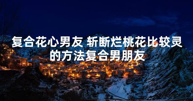 复合花心男友 斩断烂桃花比较灵的方法复合男朋友